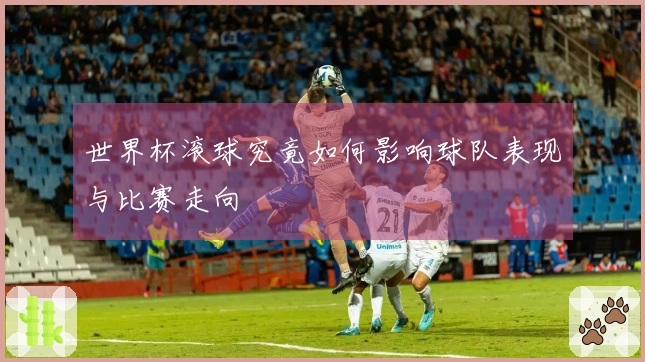 世界杯滚球究竟如何影响球队表现与比赛走向
