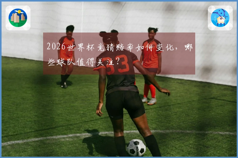 2026世界杯竞猜赔率如何变化，哪些球队值得关注？