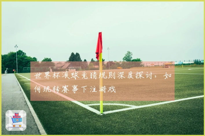 世界杯滚球竞猜规则深度探讨，如何玩转赛事下注游戏